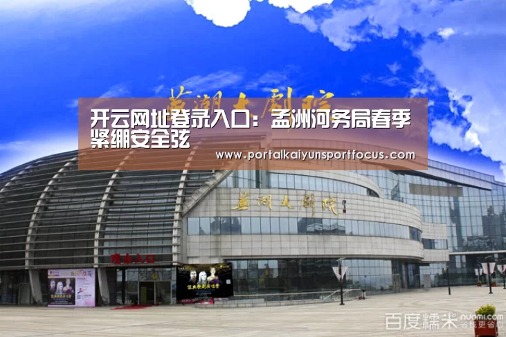 开云网址登录入口：孟洲河务局春季紧绷安全弦(图3)